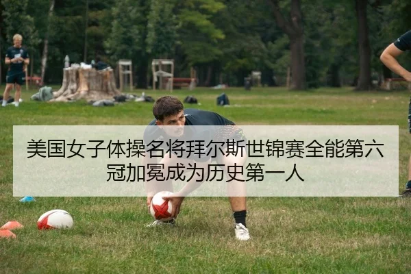 美国女子体操名将拜尔斯世锦赛全能第六冠加冕成为历史第一人